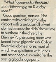 "What happened at the Pulp/Saint Etienne gig on Tuesday then?" Good question, masses. Not content with arriving from the airport with a suitcase full of wet clothes because he didn't have time to put them in the dryer, the Etienne/Pulp dressing room was turned into a gigantic sub-Oxfam Seventies clothes horse, most of which was splattered with Jarvis and other people's vomit after the post-gig backstage party.